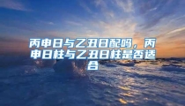 丙申日与乙丑日配吗，丙申日柱与乙丑日柱是否适合