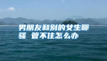 男朋友和别的女生聊骚 管不住怎么办