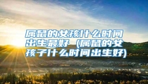 属鼠的女孩什么时间出生最好 (属鼠的女孩子什么时间出生好)