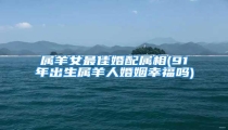 属羊女最佳婚配属相(91年出生属羊人婚姻幸福吗)