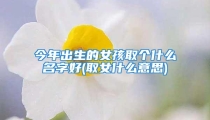 今年出生的女孩取个什么名字好(取女什么意思)