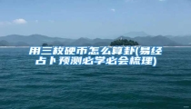 用三枚硬币怎么算卦(易经占卜预测必学必会梳理)