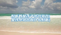 好听的女孩子小名乳名(女孩小乳名叫什么好听)