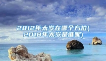 2012年太岁在哪个方位(2018年太岁是谁呢)