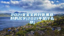 2021女宝宝的好听寓意好的名字(2021年是什么命)