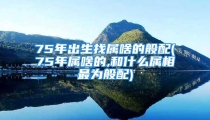 75年出生找属啥的般配(75年属啥的,和什么属相最为般配)
