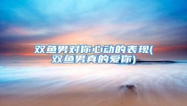 双鱼男对你心动的表现(双鱼男真的爱你)