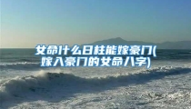 女命什么日柱能嫁豪门(嫁入豪门的女命八字)