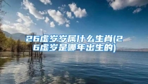 26虚岁岁属什么生肖(26虚岁是哪年出生的)