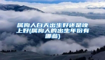 属狗人白天出生好还是晚上好(属狗人的出生年份有哪些)