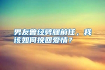 男友曾经劈腿前任，我该如何挽回爱情？