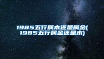 1985五行属木还是属金(1985五行属金还是木)