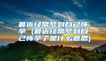最近经常梦到自己怀孕 (最近经常梦到自己怀孕了是什么意思)