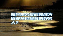 如何把男友调教成为值得托付终身的好男人？