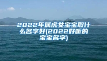 2022年属虎女宝宝取什么名字好(2022好听的宝宝名字)