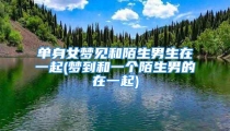 单身女梦见和陌生男生在一起(梦到和一个陌生男的在一起)