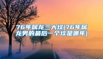 76年属龙三大坎(76年属龙男的最后一个坎是哪年)