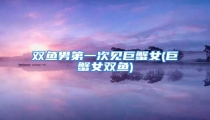 双鱼男第一次见巨蟹女(巨蟹女双鱼)