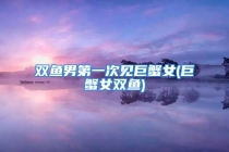 双鱼男第一次见巨蟹女(巨蟹女双鱼)