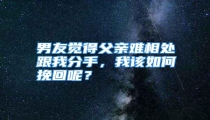 男友觉得父亲难相处跟我分手,我该如何挽回呢?