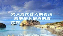 男人喜欢女人的表现 看他是不是真的喜欢你