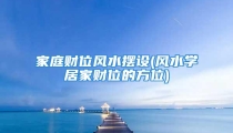 家庭财位风水摆设(风水学居家财位的方位)