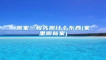 搬家一般先搬什么东西(家里搬新家)