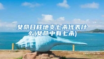 女命日柱地支七杀代表什么(女命中有七杀)