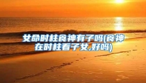 女命时柱食神有子吗(食神在时柱看子女,好吗)