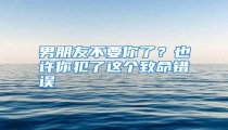 男朋友不要你了?也许你犯了这个致命错误