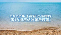 2022年正月初七结婚好不好(道路结冰黄色预警)