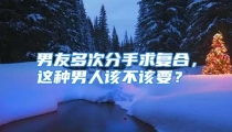 男友多次分手求复合，这种男人该不该要？