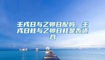 壬戌日与乙卯日配吗，壬戌日柱与乙卯日柱是否适合