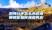 后悔分手怎么办咨询师教你如何挽回男友
