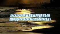 2022年8月6日适合结婚吗(2022年2月22日)