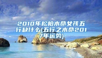 2010年松柏木命女孩五行缺什么(五行之木命2017年运势)