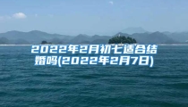2022年2月初七适合结婚吗(2022年2月7日)