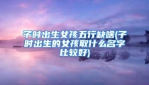 子时出生女孩五行缺啥(子时出生的女孩取什么名字比较好)