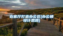 在客厅打造办公区(办公楼设计思路)