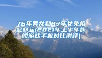 76年男龙和87年女兔相配命运(2021年上半年旗舰游戏手机对比测评)