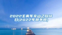 2022壬寅年辛山乙向择日(2022年顺不顺)