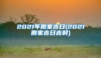 2021年搬家吉日(2021搬家吉日吉时)