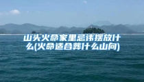山头火命家里忌讳摆放什么(火命适合葬什么山向)