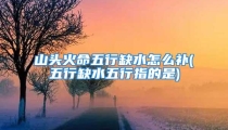 山头火命五行缺水怎么补(五行缺水五行指的是)