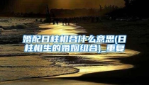 婚配日柱相合什么意思(日柱相生的婚姻组合)_重复