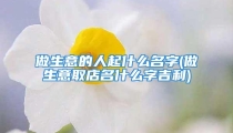 做生意的人起什么名字(做生意取店名什么字吉利)