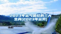 2023年运气最旺的三大生肖(2023年运势)