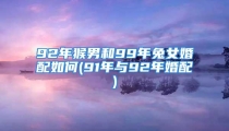 92年猴男和99年兔女婚配如何(91年与92年婚配)