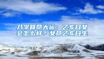 八字算命大运：乙亥日女会怎么样？女命乙亥日生