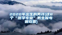 2020年出生的男孩(这8个“医学专业”男生报考很吃香)